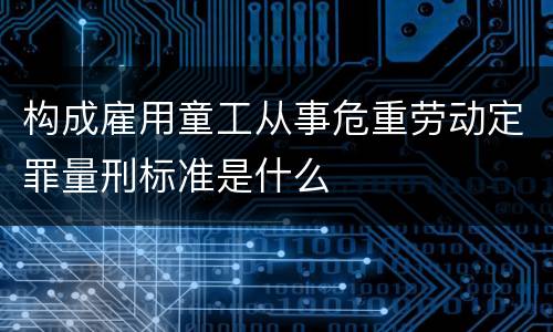 构成雇用童工从事危重劳动定罪量刑标准是什么