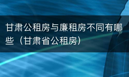 甘肃公租房与廉租房不同有哪些（甘肃省公租房）