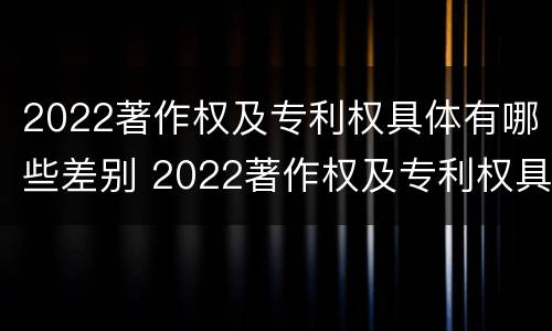 2022著作权及专利权具体有哪些差别 2022著作权及专利权具体有哪些差别呢