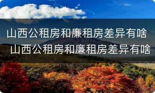 山西公租房和廉租房差异有啥 山西公租房和廉租房差异有啥区别