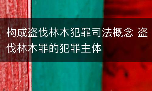 构成盗伐林木犯罪司法概念 盗伐林木罪的犯罪主体