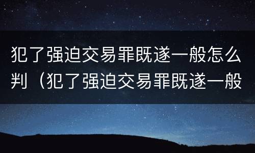 犯了强迫交易罪既遂一般怎么判（犯了强迫交易罪既遂一般怎么判）