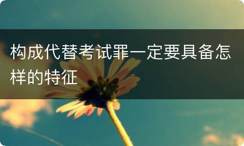 构成代替考试罪一定要具备怎样的特征