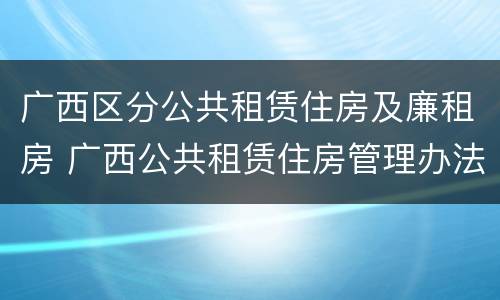 广西区分公共租赁住房及廉租房 广西公共租赁住房管理办法