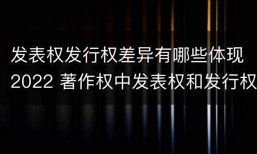 发表权发行权差异有哪些体现2022 著作权中发表权和发行权的区别