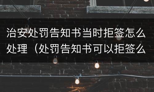 治安处罚告知书当时拒签怎么处理（处罚告知书可以拒签么）