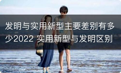 发明与实用新型主要差别有多少2022 实用新型与发明区别