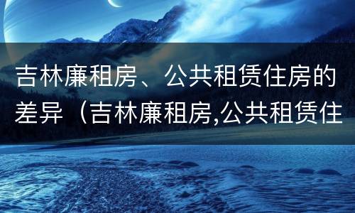 吉林廉租房、公共租赁住房的差异（吉林廉租房,公共租赁住房的差异是多少）