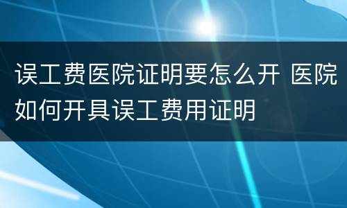 误工费医院证明要怎么开 医院如何开具误工费用证明