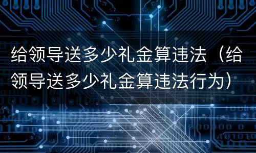 给领导送多少礼金算违法（给领导送多少礼金算违法行为）