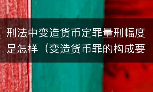 刑法中变造货币定罪量刑幅度是怎样（变造货币罪的构成要件）
