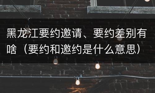 黑龙江要约邀请、要约差别有啥（要约和邀约是什么意思）