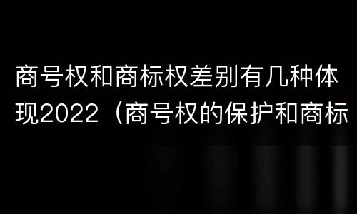 商号权和商标权差别有几种体现2022（商号权的保护和商标权的保护一样是全国性范围的）