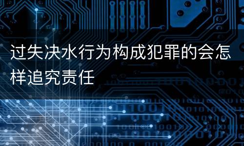过失决水行为构成犯罪的会怎样追究责任