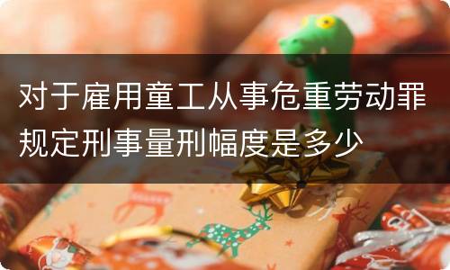 对于雇用童工从事危重劳动罪规定刑事量刑幅度是多少