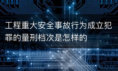 工程重大安全事故行为成立犯罪的量刑档次是怎样的