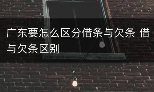 广东要怎么区分借条与欠条 借与欠条区别