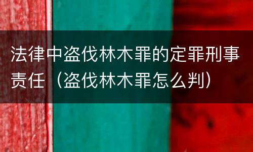 法律中盗伐林木罪的定罪刑事责任（盗伐林木罪怎么判）