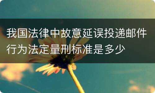 我国法律中故意延误投递邮件行为法定量刑标准是多少