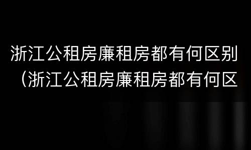 浙江公租房廉租房都有何区别（浙江公租房廉租房都有何区别呢）