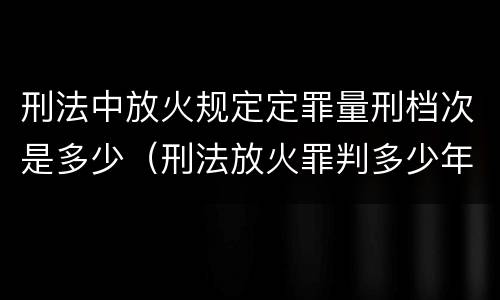刑法中放火规定定罪量刑档次是多少（刑法放火罪判多少年）