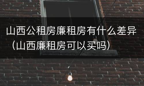 山西公租房廉租房有什么差异（山西廉租房可以买吗）