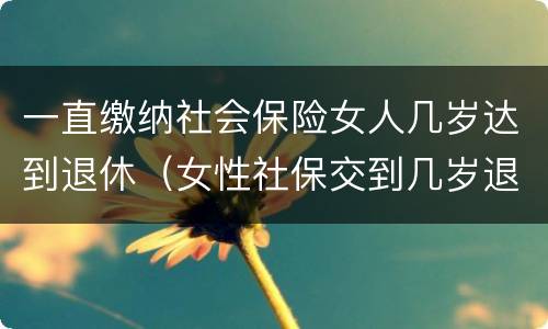 一直缴纳社会保险女人几岁达到退休（女性社保交到几岁退休）