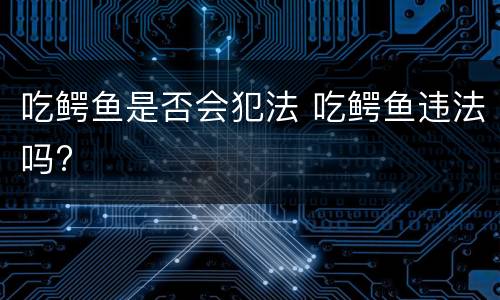 吃鳄鱼是否会犯法 吃鳄鱼违法吗?