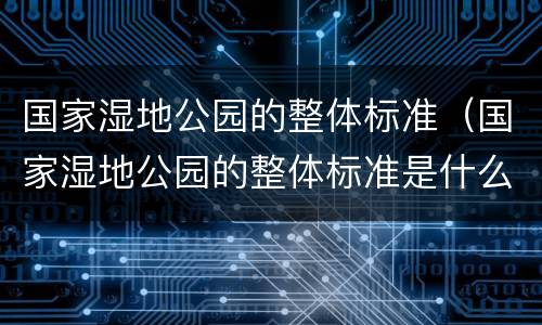 国家湿地公园的整体标准（国家湿地公园的整体标准是什么）
