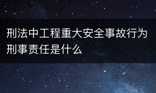 刑法中工程重大安全事故行为刑事责任是什么