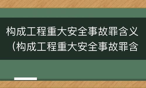 构成工程重大安全事故罪含义（构成工程重大安全事故罪含义是）