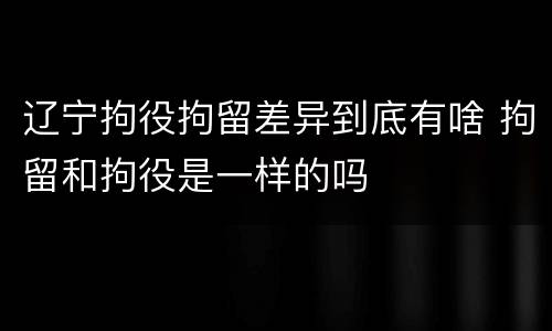 辽宁拘役拘留差异到底有啥 拘留和拘役是一样的吗