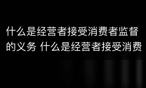 什么是经营者接受消费者监督的义务 什么是经营者接受消费者监督的义务包括