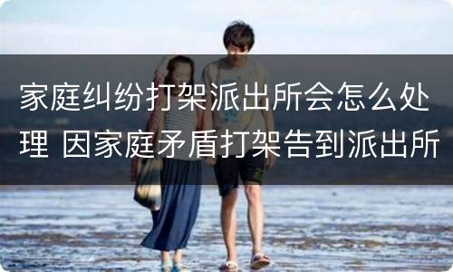 家庭纠纷打架派出所会怎么处理 因家庭矛盾打架告到派出所如何处理