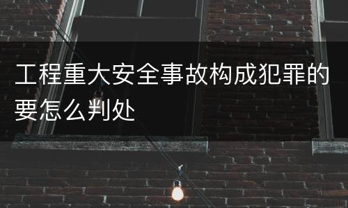 工程重大安全事故构成犯罪的要怎么判处