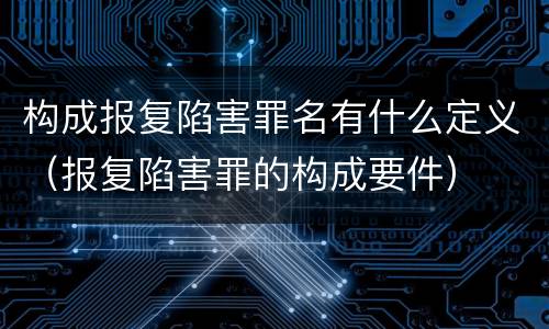 构成报复陷害罪名有什么定义（报复陷害罪的构成要件）