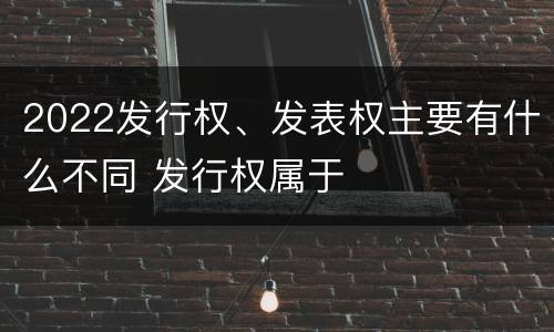 2022发行权、发表权主要有什么不同 发行权属于