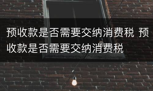 预收款是否需要交纳消费税 预收款是否需要交纳消费税