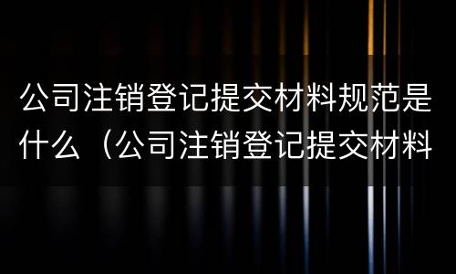 公司注销登记提交材料规范是什么（公司注销登记提交材料规范是什么文件）