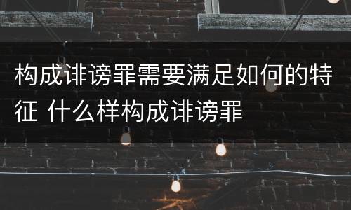 构成诽谤罪需要满足如何的特征 什么样构成诽谤罪