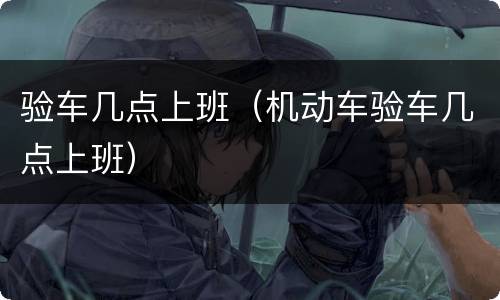 验车几点上班（机动车验车几点上班）