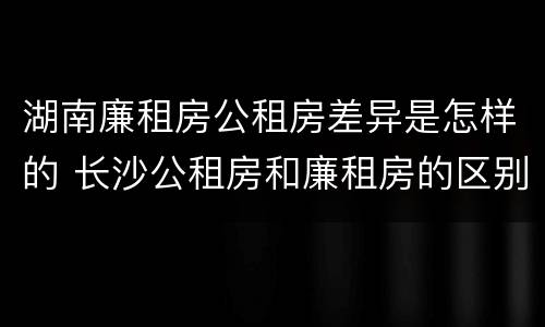 湖南廉租房公租房差异是怎样的 长沙公租房和廉租房的区别