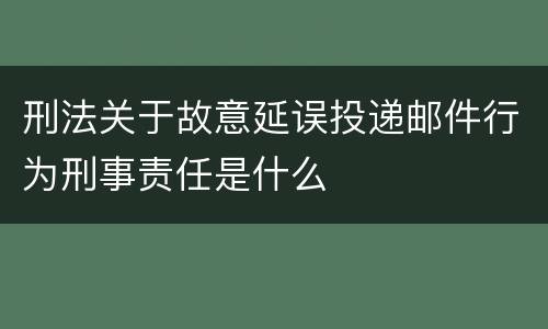 刑法关于故意延误投递邮件行为刑事责任是什么