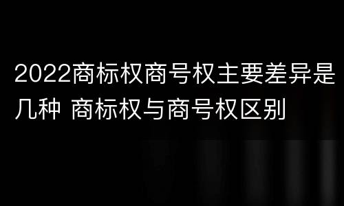 2022商标权商号权主要差异是几种 商标权与商号权区别