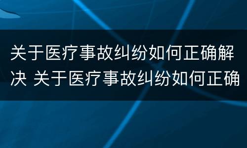 关于医疗事故纠纷如何正确解决 关于医疗事故纠纷如何正确解决