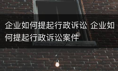 企业如何提起行政诉讼 企业如何提起行政诉讼案件