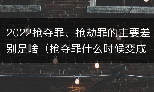 2022抢夺罪、抢劫罪的主要差别是啥（抢夺罪什么时候变成抢劫罪）