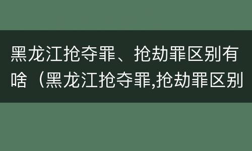 黑龙江抢夺罪、抢劫罪区别有啥（黑龙江抢夺罪,抢劫罪区别有啥不同）