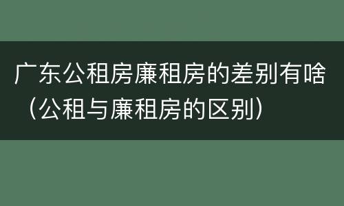 广东公租房廉租房的差别有啥（公租与廉租房的区别）