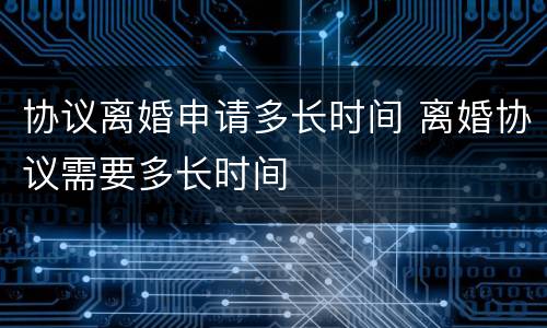 协议离婚申请多长时间 离婚协议需要多长时间